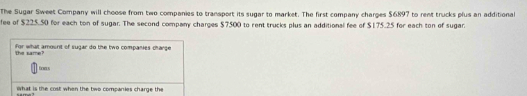 The Sugar Sweet Company will choose from two companies to transport its sugar to market. The first company charges $6897 to rent trucks plus an additional 
fee of $225.50 for each ton of sugar. The second company charges $7500 to rent trucks plus an additional fee of $175.25 for each ton of sugar. 
For what amount of sugar do the two companies charge 
the same?
tons
What is the cost when the two companies charge the