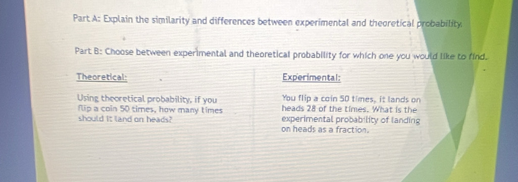 Explain the similarity and differences between experimental and theoretical probability 
Part B: Choose between experimental and theoretical probability for which one you would like to find. 
Theoretical: Experimental: 
Using theoretical probability, if you You flip a coin 50 times, it lands on 
flip a coin 50 times, how many times heads 28 of the times. What is the 
should it land on heads? experimental probability of landing 
on heads as a fraction,