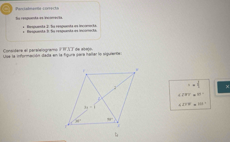 a  Parcialmente correcta
Su respuesta es incorrecta.
Respuesta 2: Su respuesta es incorrecta.
Respuesta 3: Su respuesta es incorrecta.
Considere el paralelogramo VXY de abajo.
Use la información dada en la figura para hallar lo siguiente:
x=1 ×
∠ ZWV=85°
∠ ZVW=103°