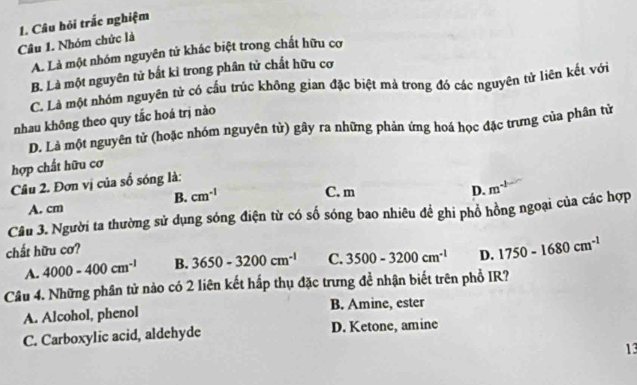 Câu hỏi trắc nghiệm
Câu 1. Nhóm chức là
A. Là một nhóm nguyên tử khác biệt trong chất hữu cơ
B. Là một nguyên tử bất kỉ trong phân tử chất hữu cơ
C. Là một nhóm nguyên tử có cấu trúc không gian đặc biệt mà trong đó các nguyên tử liên kết với
nhau không theo quy tắc hoá trị nào
D. Là một nguyên tử (hoặc nhóm nguyên từ) gây ra những phản ứng hoá học đặc trưng của phân tử
hợp chất hữu cơ
Câu 2. Đơn vị của số sóng là:
B. cm^(-1)
C. m D. m^(-1)
A. cm
Câu 3. Người ta thường sử dụng sóng điện từ có số sóng bao nhiêu đề ghi phổ hồng ngoại của các hợp
chất hữu cơ?
A. 4000-400cm^(-1) B. 3650-3200cm^(-1) C. 3500-3200cm^(-1) D. 1750-1680cm^(-1)
Câu 4. Những phân tử nào có 2 liên kết hấp thụ đặc trưng đề nhận biết trên phổ IR?
A. Alcohol, phenol
B. Amine, ester
C. Carboxylic acid, aldehyde D. Ketone, amine
13