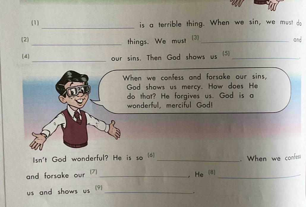 (1) 
_is a terrible thing. When we sin, we must do 
(2) (3) _and 
_things. We must 
(4) (5)_ 
_our sins. Then God shows us 
. 
hen we confess and forsake our sins, 
God shows us mercy. How does He 
do that? He forgives us. God is a 
wonderful, merciful God! 
Isn't God wonderful? He is so (6)_ 
. When we confess 
and forsake our (7)_ 
, He (8)_ 
us and shows us (9)_