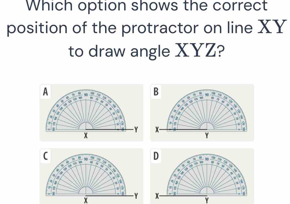 Which option shows the correct 
position of the protractor on line XY
to draw angle XYZ? 
A 70 60 90 1010
B
70 80
110 lp0 120 90
40 134 120 φ
130
5 130
50 a B 
B
19 10 110 a 60
30
5
2
3
2
3
z
Y X
o
X
Y
D
100 100
C 70 90 110 7 80 90 110 120
10 130
13º 12º 11º 30º 1 80 120
60 100 80 70
60
φ
9 130
5 140
a 
a 130 120 110
50 140
a
5
5
2 R
z a 
s
X
Y X
8
Y