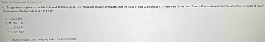 Select the best answer for the question
4. Suppose your parents decide to invest $5,000 in gold. Their financial advisor anticipates that the value of gold will increase 17% every year for the next 15 years. How much would their investment be worth after 15 years?
(Remember, the formula is A=P(1+r)^t.)
A. $53,806
B. $87,750
C. $52,694
D. $61,652
Mark for review (Will be highlighted on the review page)