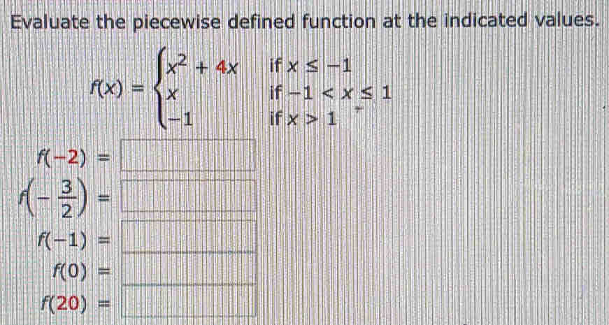 Evaluate the piecewise defined function at the indicated values.
f(x)=beginarrayl x^2+4xifx≤ -1 xif-1 1endarray.
f(-2)=
f(- 3/2 )=
f(-1)=
_
f(0)=
_
f(20)=  1/11 