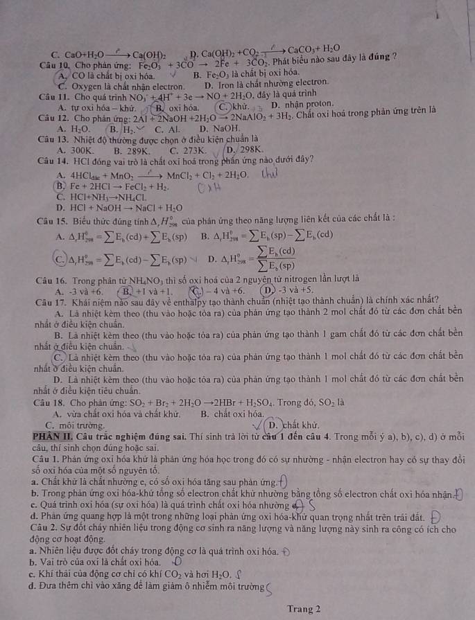 C. CaO+H_2Oto Ca(OH)_2 D. Ca(OH)_2+CO_2xrightarrow △ CaCO_3+H_2O
Câu 10, Cho phân ứng: Fe_2O_3+3COto 2Fe+3CO_2 Phát biểu nào sau đây là đúng ?
A. CO là chất bị oxi hóa. B. Fe_2O_3 là chất bị oxi hóa.
C. Oxygen là chất nhận electron. D. Iron là chất nhường electron.
, đây là quá trình
Cầu 11. Cho quá trình NO_3^(-+4H^+)+3eto NO+2H_2O C. khử. D. nhận proton.
A. tư oxi hóa - khử. B. oxī hóa.
Câu 12. Cho phân ứng: 2Al+2NaOH+2H_2Oto 2NaAlO_2+3H_2. Chất oxi hoá trong phản ứng trên là
A. H_2O. B. H_2. C. Al. D. NaOH.
Câu 13. Nhiệt độ thường được chọn ở điều kiện chuẩn là
A. 300K. B. 289K C. 273K. D. 298K.
Câu 14. HCl đóng vai trò là chất oxĩ hoá trong phần ứng nào dưới đây?
A. 4HCl_disc+MnO_2to MnMnCl_2+Cl_2+2H_2O
B. Fe+2HClto FeCl_2+H_2.
C. HCHCl+NH_3to NH_4C
D. HCl+NaOHto NaCl+H_2O
Câu 15. Biểu thức đúng tính △ _rH_(298)° của phân ứng theo năng lượng liên kết của các chất là :
A. △ H_(rm)^(66)=sumlimits E_b(cd)+sumlimits E_b(sp) B. △ _rH_2^(0=sumlimits E_b)(sp)-sumlimits E_b(cd)
C △ _rH_(299)^(θ)=sumlimits E_k(cd)-sumlimits E_k(sp) D. △ _rH_(2s)°=frac sumlimits E_k(cd)sumlimits E_k(sp)
Câu 16. Trong phân tử NH_4NO_3 thì số oxi hoá của 2 nguyên tử nitrogen lần lượt là
A. -3va+6. B_2va+1. -4va+6. D -3va+5.
Câu 17. Khái niệm nào sau đây về enthalpy tạo thành chuẩn (nhiệt tạo thành chuẩn) là chính xác nhất?
A. Là nhiệt kèm theo (thu vào hoặc tòa ra) của phản ứng tạo thành 2 mol chất đó từ các đơn chất bền
nhất ở điều kiện chuẩn.
B. Là nhiệt kèm theo (thu vào hoặc tỏa ra) của phản ứng tạo thành 1 gam chất đó từ các đơn chất bền
nhất ở điều kiện chuẩn.
C. Là nhiệt kèm theo (thu vào hoặc tỏa ra) của phản ứng tạo thành 1 mol chất đó từ các đơn chất bền
nhất ở điều kiện chuẩn.
D. Là nhiệt kèm theo (thu vào hoặc tỏa ra) của phản ứng tạo thành 1 mol chất đó từ các đơn chất bền
nhất ở điều kiện tiêu chuẩn.
Câu 18. Cho phản ứng: SO_2+Br_2+2H_2Oto 2HBr+H_2SO_4. Trong đỏ, SO_2la
A. vừa chất oxi hóa và chất khử, B. chất oxi hóa.
C. môi trường. D. chất khử.
PHÀN II. Câu trắc nghiệm đúng sai. Thí sinh trả lời từ câu 1 đến câu 4. Trong mỗi ý a), b), c), d) ở mỗi
câu, thí sinh chọn đúng hoặc sai.
Câu 1. Phản ứng oxi hóa khứ là phản ứng hóa học trong đó có sự nhường - nhận electron hay có sự thay đổi
số oxi hóa của một số nguyên tố.
a. Chất khử là chất nhường e, có số oxi hóa tăng sau phản ứng.
b. Trong phản ứng oxi hóa-khứ tổng số electron chất khử nhường bằng tổng số electron chất oxi hóa nhận.
c. Quá trình oxi hóa (sự oxi hóa) là quá trình chất oxi hóa nhường đ
d. Phản ứng quang hợp là một trong những loại phản ứng oxi hóa-khử quan trọng nhất trên trải đất.
Câu 2. Sự đốt cháy nhiên liệu trong động cơ sinh ra năng lượng và năng lượng này sinh ra công có ích cho
động cơ hoạt động.
a. Nhiên liệu được đốt cháy trong động cơ là quả trình oxi hóa.
b. Vai trò của oxỉ là chất oxi hỏa.
c. Khí thải của động cơ chỉ có khí CO_2 và hơi H_2O. ∫
d. Đưa thêm chỉ vào xăng để làm giảm ô nhiễm môi trường
Trang 2