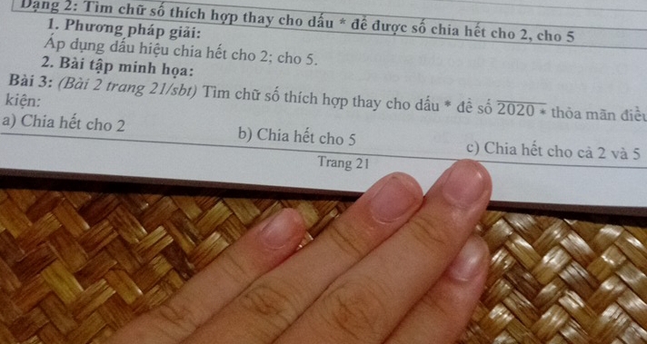 Dạng 2: Tìm chữ số thích hợp thay cho dấu * để được số chia hết cho 2, cho 5
1. Phương pháp giải:
Áp dụng dấu hiệu chia hết cho 2; cho 5.
2. Bài tập minh họa:
Bài 3: (Bài 2 trang 21/sbt) Tìm chữ số thích hợp thay cho dấu * đề số overline 2020* thỏa mãn điều
kiện:
a) Chia hết cho 2 b) Chia hết cho 5 c) Chia hết cho cả 2 và 5
Trang 21