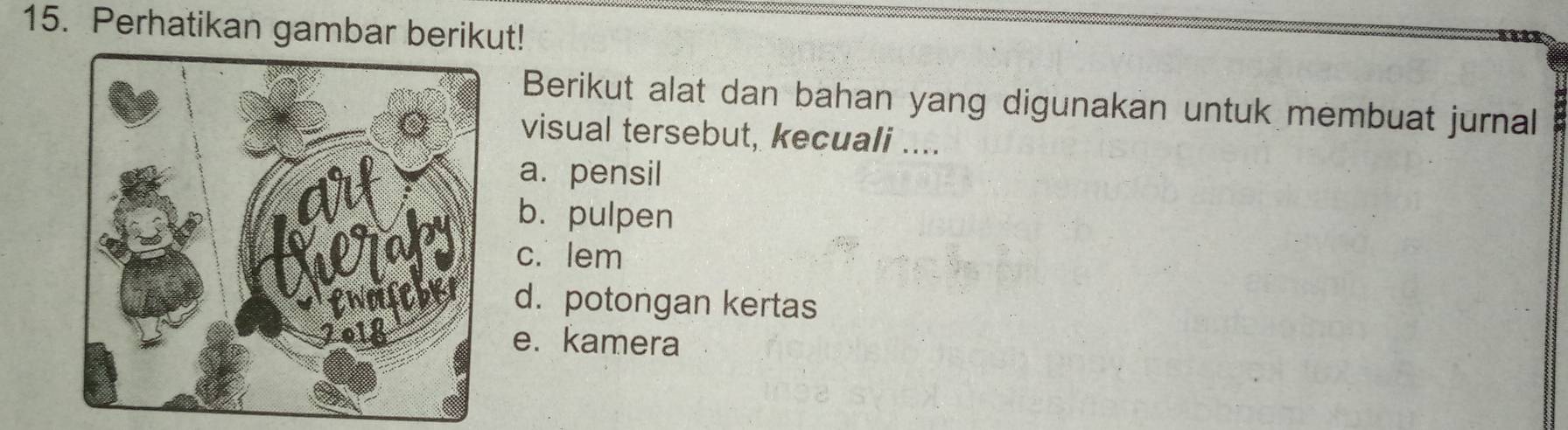 Perhatikan gambar berikut!
Berikut alat dan bahan yang digunakan untuk membuat jurnal
visual tersebut, kecuali ....
a. pensil
b. pulpen
c. lem
d. potongan kertas
e. kamera