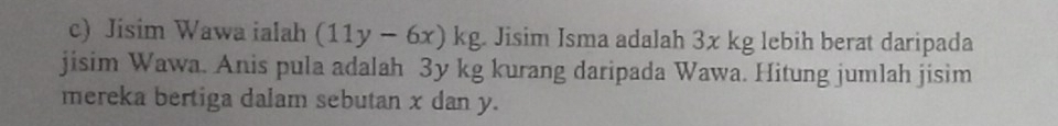 Jisim Wawa ialah (11y-6x)kg Jisim Isma adalah 3x kg lebih berat daripada 
jisim Wawa. Anis pula adalah 3y kg kurang daripada Wawa. Hitung jumlah jisim 
mereka bertiga dalam sebutan x dan y.