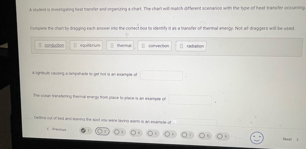 A student is investigating heat transfer and organizing a chart. The chart will match different scenarios with the type of heat transfer occurring
Complete the chart by dragging each answer into the correct box to identify it a's a transfer of thermal energy. Not all draggers will be used.
conduction equilibrium thermal convection radiation
A lightbulb causing a lampshade to get hot is an example of
The ocean transferring thermal energy from place to place is an example of
Getting out of bed and leaving the spot vou were laving warm is an example of
Previous 2 3 4 5 6 7 9
Next