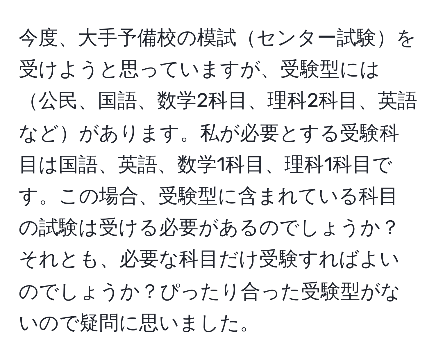 今度、大手予備校の模試センター試験を受けようと思っていますが、受験型には公民、国語、数学2科目、理科2科目、英語などがあります。私が必要とする受験科目は国語、英語、数学1科目、理科1科目です。この場合、受験型に含まれている科目の試験は受ける必要があるのでしょうか？それとも、必要な科目だけ受験すればよいのでしょうか？ぴったり合った受験型がないので疑問に思いました。