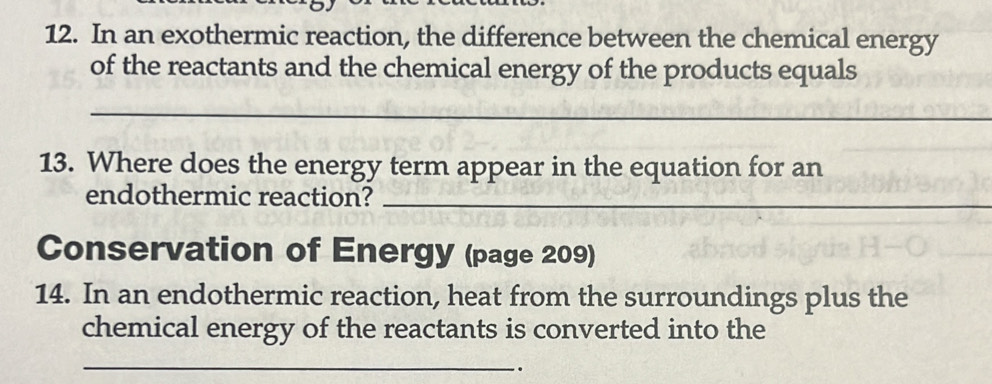 In an exothermic reaction, the difference between the chemical energy 
of the reactants and the chemical energy of the products equals 
_ 
13. Where does the energy term appear in the equation for an 
endothermic reaction?_ 
Conservation of Energy (page 209) 
14. In an endothermic reaction, heat from the surroundings plus the 
chemical energy of the reactants is converted into the 
_ 
.