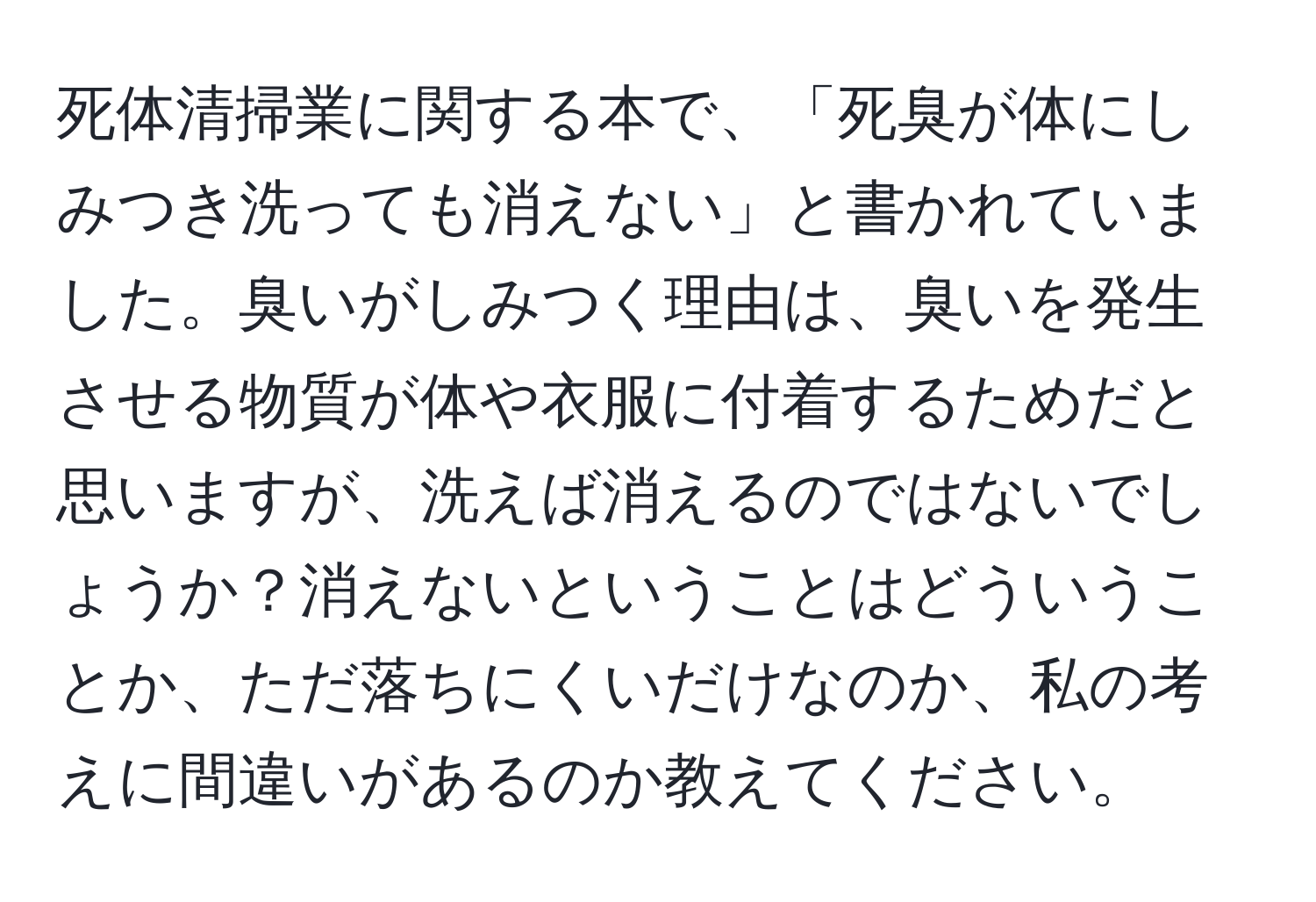 死体清掃業に関する本で、「死臭が体にしみつき洗っても消えない」と書かれていました。臭いがしみつく理由は、臭いを発生させる物質が体や衣服に付着するためだと思いますが、洗えば消えるのではないでしょうか？消えないということはどういうことか、ただ落ちにくいだけなのか、私の考えに間違いがあるのか教えてください。