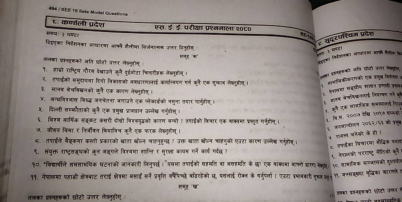 494 / SEE 10 Sets Model Questions
८. कर्णाली प्रदेश एस. ई. ई. परीक्षा प्रश्नमाला २०८०
समयः ३ घण्टा
RE-108
ए. सुदरपश्चम प्रदेश
विह्एका निर्वेशनका आधारमा आफ्नै शैलीमा सिर्जनात्मक उत्तर दिनुहोस् :
समूह ‘क'
नमयः ३ घण्टा
तलका प्रश्नहरूको अति छोटो उत्तर लेख्नुहोस् ः
रिहएका निर्वेशनका आधारमा आफने हैलीमा कि
१. हाम्रो राष्ट्रिय गौरव देखाउने कुनै दुईओटा चिनारीहरू लेब्नुहोस्।
कलका प्रर्नहकूको अति छोटो उत्तर लेज्लूहोय
२. तपाईको समुदायमा दिगो विकासको अवधारणालाई कार्यान्वयन गर्न कुनै एक सुभाव लेब्नुहोस् ।
१. सामाजिकीकरणको एक प्रमुष विशेषता त
३. मानव बेचबिखनको कनै एक कारण लेब्लनुहोस् ।
२ नेपालमा सइघीय शासन प्रणाली प्रमाबत
४. अन्घविश्वास विरुद्ध जनचेतना जगाउने एक प्लेकार्डको नमुना तयार पार्नुहोस् ।
३. मानव बेचविबनलाई नियन्त्रण गने के
५. दिल्ली सम्फौताको कुनै एक प्रमुख प्रावधान उल्लेख गनुहोस् ।
४. कुनै एक सामाजिक समस्यालाई निरार
६. विश्व आर्थिक सइकट कसरी दोस्रो विश्वयुद्धको कारण बन्यो? तपाईको विचार एक वाक्यमा प्रस्तुत गर्नुहोस्।
५. वि.स. २००७ देष्ि २०१७ सम्मको
७. जीवन विमा र निर्जीवन बिमाविच कुनै एक फरक लेब्नुहोस् ।
६, जनआन्दोलन २०६२/६३ को प्रमुब्
७. राजस्व भनेको के हो ?
८. तपाईले बैङ्कमा कस्तो प्रकारको बाता खोल्न चाहनुहुन्छ ? उक्त बाता बोल्न चाहनुको एउटा कारण उल्लेख गरनुहोसू।
द. तपाईका विचारमा बौब्विक पलाय
९. संयुक्त राष्ट्रसइघको कुन अङगले विश्वमा शान्ति र सुरक्षा कायम गर्ने कार्य गर्दछ?
९. नेपा्लको परराष्ट्र नीतिको कुने
१०. "विद्यार्थीले समसामयिक घटनाको जानकारी लिनुपर्छ।"यसमा तपाईको सहमति वा असहमति के छ? एक वाक्यमा आफ्नो धारण ेक्लुूे। १०. सामाजिक सब्जालको दुरुपयोग
११. नेपालमा पहाडढी क्षेत्रबाट तराई क्षेत्रमा बसाईं सर्ने प्रवृत्ति वर्षेपिच्छे वढिरहेको छ, यसलाई रोक्न के गर्नुपर्ला ? एउटा प्रभाबकारी बुफा पत्य। ११. जनसङख्या वृ्िका कारणले त
समूह 'ख'
तलका प्रश्नहरूको छोटो उत्तर लेष्नुहोस् :
(1) तसका प्रशनहरूको छोटो उत्तर हे
जानो बहसांस्कतिक