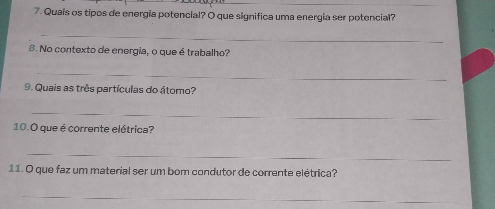 Quais os tipos de energia potencial? O que significa uma energia ser potencial? 
_ 
8. No contexto de energia, o que étrabalho? 
_ 
9. Quais as três partículas do átomo? 
_ 
10.O que é corrente elétrica? 
_ 
11. O que faz um material ser um bom condutor de corrente elétrica? 
_