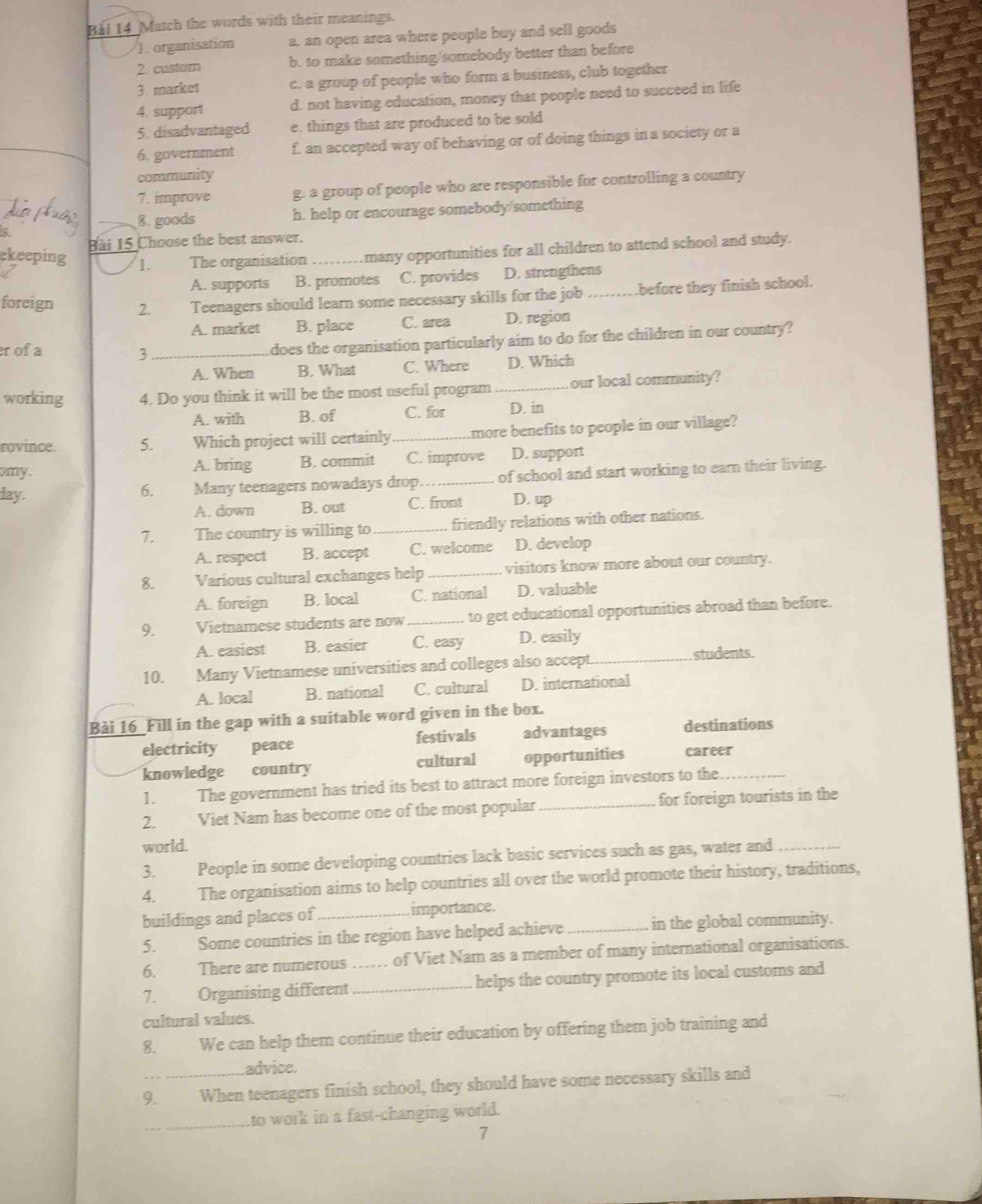 Bái 14 Match the words with their meanings.
1. organisation a, an open area where people buy and sell goods
2. custom b. to make something/somebody better than before
3. market c. a group of people who form a business, club together
4. support d. not having education, money that people need to succeed in life
5. disadvantaged e. things that are produced to be sold
_
6. government f. an accepted way of behaving or of doing things in a society or a
community
7. improve g. a group of people who are responsible for controlling a country
8. goods h. help or encourage somebody/something
5.
Bài 15 Choose the best answer.
ekeeping 1. The organisation _many opportunities for all children to attend school and study.
A. supports B. promotes C. provides D. strengthens
foreign 2. Teenagers should learn some necessary skills for the job _.before they finish school.
A. market B. place C. area D. region
rof  a 3_
does the organisation particularly aim to do for the children in our country?
A. When B. What C. Where D. Which
working 4. Do you think it will be the most useful program_ our local community?
A. with B. of C. for D. in
rovince. 5. Which project will certainly _more benefits to people in our village?
my. A. bring B. commit C. improve D. support
day. 6. Many teenagers nowadays drop_ of school and start working to earn their living.
A. down B. out C. front D. up
7. The country is willing to _friendly relations with other nations.
A. respect B. accept C. welcome D. develop
8. Various cultural exchanges help _visitors know more about our country.
A. foreign B. local C. national D. valuable
9. Vietnamese students are now_ to get educational opportunities abroad than before.
A. easiest B. easier C. easy D. easily
10. Many Vietnamese universities and colleges also accept. _students
A. local B. national C. cultural D. international
Bài 16_Fill in the gap with a suitable word given in the box.
electricity peace festivals advantages destinations
knowledge country cultural opportunities career_
1. The government has tried its best to attract more foreign investors to the
2. Viet Nam has become one of the most popular _for foreign tourists in the
world.
3. People in some developing countries lack basic services such as gas, water and_
4. The organisation aims to help countries all over the world promote their history, traditions,
buildings and places of _importance.
5. Some countries in the region have helped achieve _in the global community.
6. There are numerous .... of Viet Nam as a member of many international organisations.
7. Organising different __helps the country promote its local customs and
cultural values.
8. We can help them continue their education by offering them job training and
.advice.
9. When teenagers finish school, they should have some necessary skills and
_
to work in a fast-changing world.
7