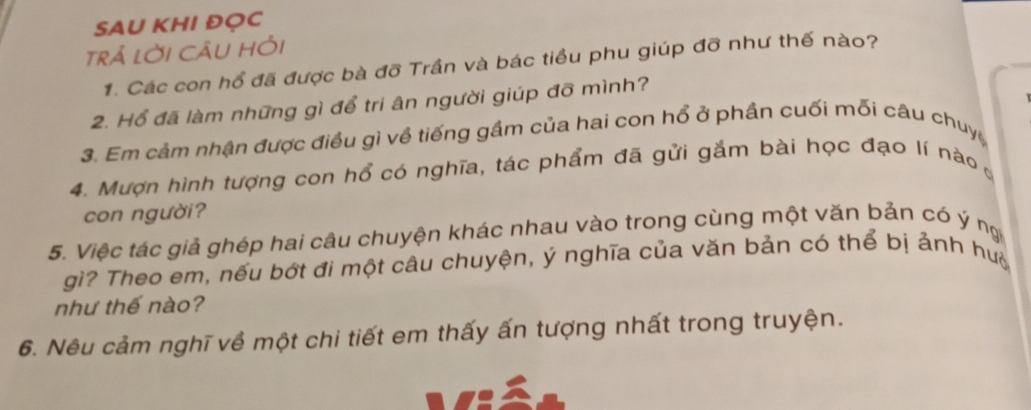 SAU KHI ĐỌC 
trả lời CÂu Hỏi 
1. Các con hổ đã được bà đỡ Trần và bác tiều phu giúp đỡ như thế nào? 
2. Hổ đã làm những gì để tri ân người giúp đỡ mình? 
3. Em cảm nhận được điều gì về tiếng gầm của hai con hổ ở phần cuối mỗi câu chuy 
4. Mượn hình tượng con hổ có nghĩa, tác phẩm đã gửi gắm bài học đạo lí nào 
con người? 
5. Việc tác giả ghép hai câu chuyện khác nhau vào trong cùng một văn bản có ý ng 
gì? Theo em, nếu bớt đi một câu chuyện, ý nghĩa của văn bản có thể bị ảnh hu 
như thế nào? 
6. Nêu cảm nghĩ về một chi tiết em thấy ấn tượng nhất trong truyện.