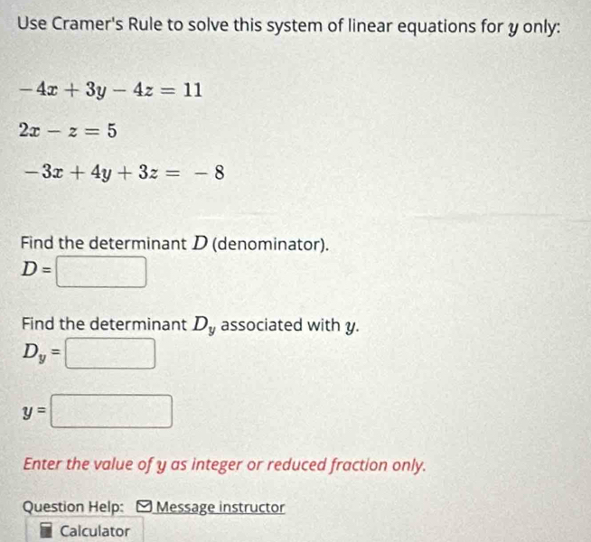 Use Cramer's Rule to solve this system of linear equations for y only:
-4x+3y-4z=11
2x-z=5
-3x+4y+3z=-8
Find the determinant D (denominator).
D= □ 
□ 
Find the determinant D_y associated with y.
D_y=□
y=□
Enter the value of y as integer or reduced fraction only. 
Question Help: Message instructor 
Calculator