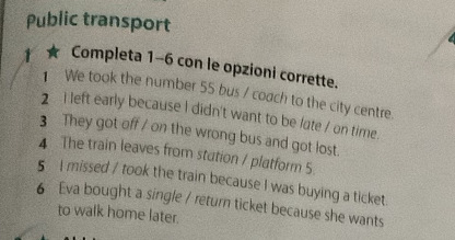 Public transport 
Completa 1-6 con le opzioni corrette. 
We took the number 55 bus / coach to the city centre. 
2 I left early because I didn't want to be late / on time 
3 They got off / on the wrong bus and got lost. 
4 The train leaves from station / platform 5. 
5 I missed / took the train because I was buying a ticket 
6 Eva bought a single / return ticket because she wants 
to walk home later.