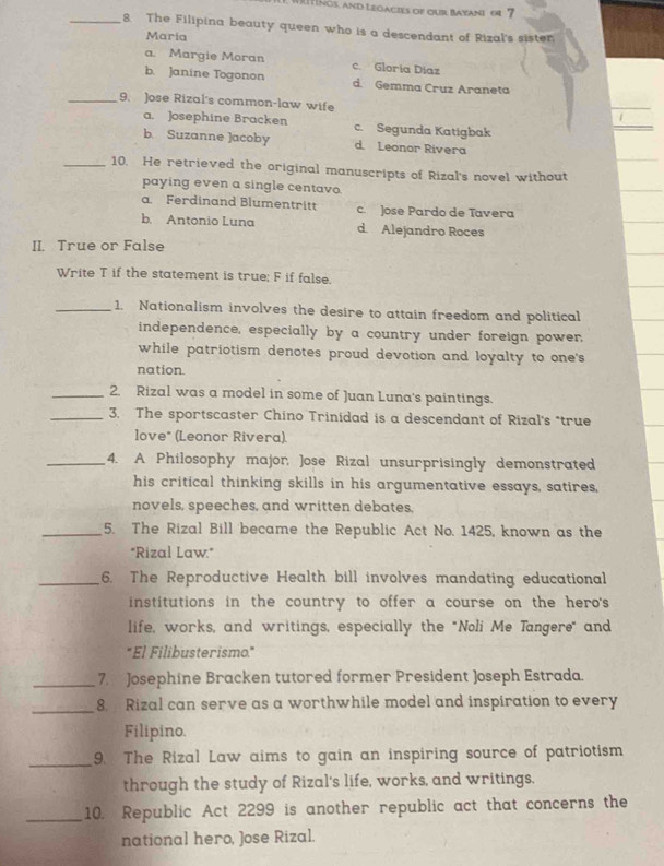 Witings, and Legacies of our Bayani or 7
_8. The Filipina beauty queen who is a descendant of Rizal's sister
Maria
a. Margie Moran c. Gloría Díaz
b. Janine Togonon d. Gemma Cruz Araneta
_9. Jose Rizal's common-law wife
a. Josephine Bracken c. Segunda Katigbak
b. Suzanne ]acoby d. Leonor Rivera
_10. He retrieved the original manuscripts of Rizal's novel without
paying even a single centavo.
a. Ferdinand Blumentritt c. Jose Pardo de Tavera
b. Antonio Luna d. Alejandro Roces
II. True or False
Write T if the statement is true; F if false.
_1. Nationalism involves the desire to attain freedom and political
independence, especially by a country under foreign power,
while patriotism denotes proud devotion and loyalty to one's
nation
_2. Rizal was a model in some of Juan Luna's paintings.
_3. The sportscaster Chino Trinidad is a descendant of Rizal's "true
love" (Leonor Rivera).
_4. A Philosophy major, Jose Rizal unsurprisingly demonstrated
his critical thinking skills in his argumentative essays, satires,
novels, speeches, and written debates,
_5. The Rizal Bill became the Republic Act No. 1425, known as the
"Rizal Law."
_6. The Reproductive Health bill involves mandating educational
institutions in the country to offer a course on the hero's
life, works, and writings, especially the "Noli Me Tangere" and
"El Filibusterismo."
_7. Josephine Bracken tutored former President Joseph Estrada.
_8. Rizal can serve as a worthwhile model and inspiration to every
Filipino.
_9. The Rizal Law aims to gain an inspiring source of patriotism
through the study of Rizal's life, works, and writings.
_10. Republic Act 2299 is another republic act that concerns the
national hero, Jose Rizal.