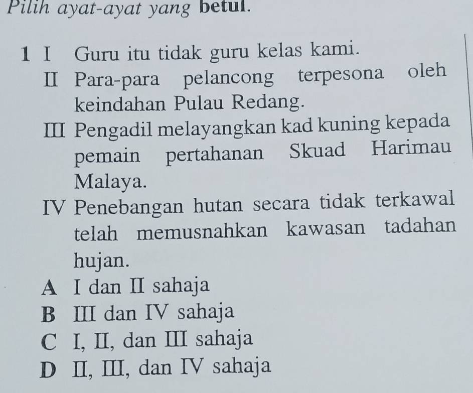 Pilih ayat-ayat yang betul.
1 I Guru itu tidak guru kelas kami.
II Para-para pelancong terpesona oleh
keindahan Pulau Redang.
III Pengadil melayangkan kad kuning kepada
pemain pertahanan Skuad Harimau
Malaya.
IV Penebangan hutan secara tidak terkawal
telah memusnahkan kawasan tadahan
hujan.
A I dan II sahaja
B III dan IV sahaja
C I, II, dan II sahaja
D II, III, dan IV sahaja