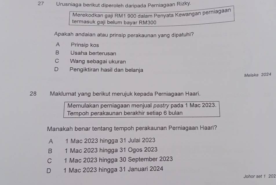 Urusniaga berikut diperoleh daripada Perniagaan Rizky.
Merekodkan gaji RM1 900 dalam Penyata Kewangan perniagaan
termasuk gaji belum bayar RM300
Apakah andaian atau prinsip perakaunan yang dipatuhi?
A Prinsip kos
B Usaha berterusan
C Wang sebagai ukuran
D Pengiktiran hasil dan belanja
Melaka 2024
28 Maklumat yang berikut merujuk kepada Perniagaan Haari.
Memulakan perniagaan menjual pastry pada 1 Mac 2023.
Tempoh perakaunan berakhir setiap 6 bulan
Manakah benar tentang tempoh perakaunan Perniagaan Haari?
A 1 Mac 2023 hingga 31 Julai 2023
B £ 1 Mac 2023 hingga 31 Ogos 2023
C 1 Mac 2023 hingga 30 September 2023
D 1 Mac 2023 hingga 31 Januari 2024
Johor set 1 202