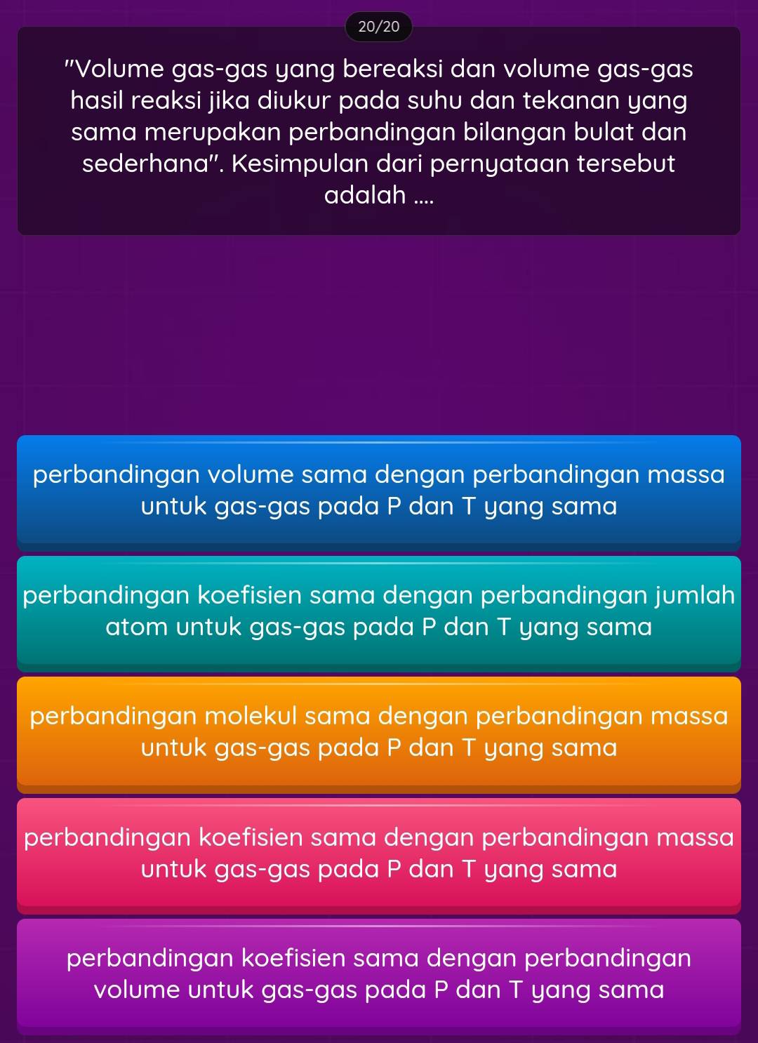 20/20
"Volume gas-gas yang bereaksi dan volume gas-gas
hasil reaksi jika diukur pada suhu dan tekanan yang
sama merupakan perbandingan bilangan bulat dan
sederhana''. Kesimpulan dari pernyataan tersebut
adalah ....
perbandingan volume sama dengan perbandingan massa
untuk gas-gas pada P dan T yang sama
perbandingan koefisien sama dengan perbandingan jumlah
atom untuk gas-gas pada P dan T yang sama
perbandingan molekul sama dengan perbandingan massa
untuk gas-gas pada P dan T yang sama
perbandingan koefisien sama dengan perbandingan massa
untuk gas-gas pada P dan T yang sama
perbandingan koefisien sama dengan perbandingan
volume untuk gas-gas pada P dan T yang sama