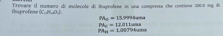 Trovare il numero di molecole di ibuprofene in una compressa che contiene 200.0 mg di
ibuprofene (C_13H_18O_2).
PA_0=15.9994uma
PA_C=12.011uma
PA_H=1.00794uma