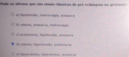 Pode se afirmar que são sinais clássicos de prê-eclâmpsia na gestant
a) hipotensão, metrorragia, anasarca
b) edema, anasarca, metrorragía
c) proteinária, hipotensão, anasarca
d) edema, hipertensão, proteinuria
e) lipoproteína, hiperemèse, anasarca