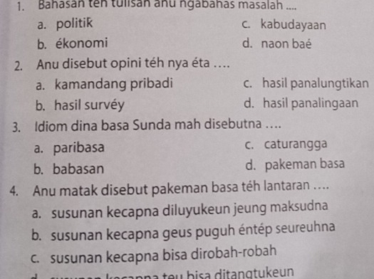 Bahasan tên tulisan anu ngabahas masalah ....
a. politik c. kabudayaan
b. ékonomi d. naon baé
2. Anu disebut opini téh nya éta ..
a. kamandang pribadi c. hasil panalungtikan
b. hasil survéy d. hasil panalingaan
3. Idiom dina basa Sunda mah disebutna …
a. paribasa c. caturangga
b. babasan d. pakeman basa
4. Anu matak disebut pakeman basa téh lantaran …..
a. susunan kecapna diluyukeun jeung maksudna
b. susunan kecapna geus puguh éntép seureuhna
c. susunan kecapna bisa dirobah-robah
açanna teu bisa ditangtukeun