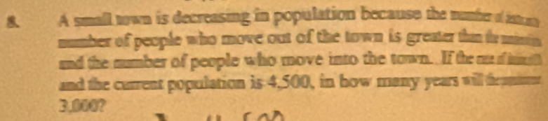 A small town is decreasing in population because the number o un 
number of people who move out of the town is greater thin io misin 
and the number of people who move into the town. If the an d in 
and the current population is 4,500, in how many years will tramme
3.000?