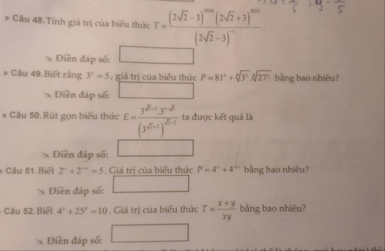 » Câu 48. Tính giá trị của biểu thức T=frac (2sqrt(2)-3)^2014(2sqrt(2)+3)^2013(2sqrt(2)-3)^-1·
Điền đáp số: □ 
» Câu 49.Biết rằng 3^x=5 , giá trị của biểu thức P=81^x+sqrt[4](3^x).sqrt[4](27^x) bằng bao nhiêu? 
Điền đáp số: □ 
» Câu 50.Rút gọn biểu thức E=frac 3^(sqrt(5)+2)· 3^(1-sqrt(5))(3^(sqrt(2)+2))^sqrt(2)-2 ta được kết quả là 
Điền đáp số: 
Câu 51.Biết 2^a+2^(-a)=5. Giá trị của biểu thức P=4^6+4^(-6) bằng bao nhiêu? 
Điền đáp số: 
□ 
Câu 52. Biết 4^x+25^y=10. Giá trị của biểu thức T= (x+y)/xy  bằng bao nhiêu? 
Điền đáp số: 
□