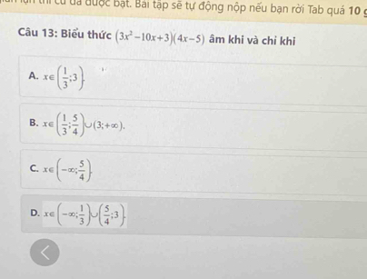 th cừđa được bật. Bài tập sẽ tự động nộp nếu bạn rời Tab quá 10 g
Câu 13: Biểu thức (3x^2-10x+3)(4x-5) âm khi và chỉ khi
A. x∈ ( 1/3 ;3).
B. x∈ ( 1/3 ; 5/4 )∪ (3;+∈fty ).
C. x∈ (-∈fty ; 5/4 ).
D. x∈ (-∈fty ; 1/3 )∪ ( 5/4 ;3).