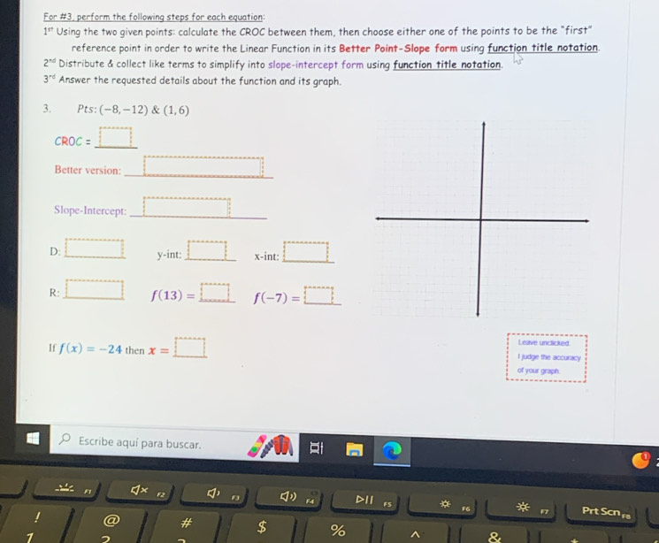 For #3, perform the following steps for each equation:
1^(st) Using the two given points: calculate the CROC between them, then choose either one of the points to be the "first" 
reference point in order to write the Linear Function in its Better Point-Slope form using function title notation.
2^(nd) Distribute & collect like terms to simplify into slope-intercept form using function title notation.
3^(rd) Answer the requested details about the function and its graph. 
3. Pts: (-8,-12) & (1,6)
CROC= _  
Better version: □ 
Slope-Intercept: □ 
D: □ y-int □ x -int: □
R: □ f(13)=_ □  f(-7)=_ □ 
Leave unclicked 
If f(x)=-24 then x=_ □  I judge the accuracy 
of your graph. 
Escribe aquí para buscar. 
F2 a° B F4 D11 F5 F6 F Prt Scn 
# $ % ^ 
7