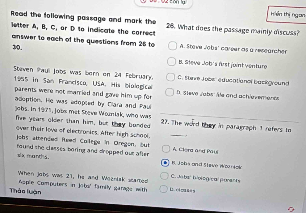 00 : 02 côn lại
Hiển thị ngan
Read the following passage and mark the 26. What does the passage mainly discuss?
letter A, B, C, or D to indicate the correct
answer to each of the questions from 26 to A. Steve Jobs' career as a researcher
30.
B. Steve Job's first joint venture
Steven Paul Jobs was born on 24 February, C. Steve Jobs' educational background
1955 in San Francisco, USA. His biological
parents were not married and gave him up for
D. Steve Jobs' life and achievements
adoption. He was adopted by Clara and Paul
Jobs. In 1971, Jobs met Steve Wozniak, who was
five years older than him, but they bonded 27. The word they in paragraph 1 refers to
over their love of electronics. After high school,
_
Jobs attended Reed College in Oregon, but A. Clara and Paul
found the classes boring and dropped out after
six months. B. Jobs and Steve Wozniak
When Jobs was 21, he and Wozniak started
C. Jobs' biological parents
Apple Computers in Jobs' family garage with D. classes
Thảo luận