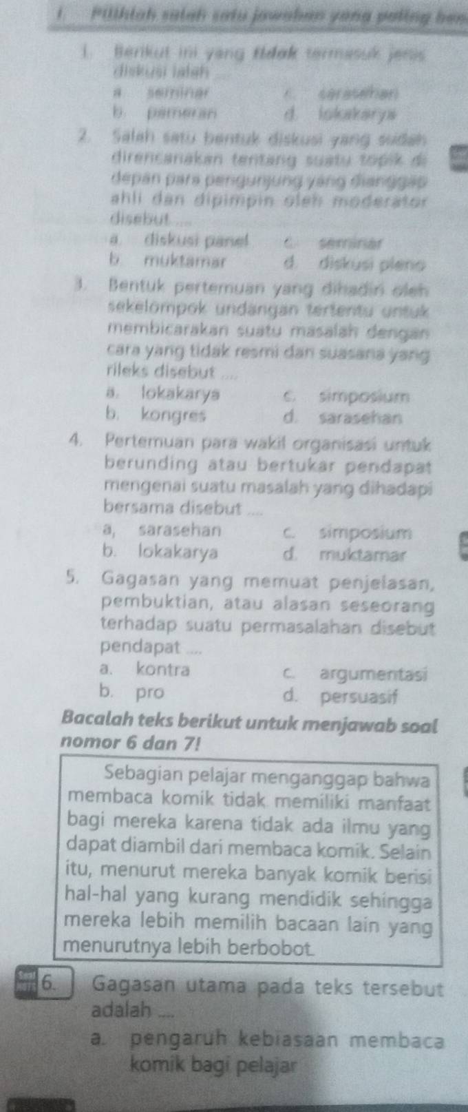 Pilthiah satah satu jawaban yong poling bea
1. Berikut ini yong fdak termasuk jesis
diskusi laish
a seminar C. serasehan
b pameran d. Iokakarys
2. Salah satu bentuk diskusi yang ssidah
direncanakan tentang suatu topik di
depan para pengurjung yáng đianggáo
ahli dan dipimpin oleh moderator 
disebut
a. diskusi panel C. serinar
b muktamar d. diskusi pieno
3. Bentuk pertemuan yang dihadin oleh
sekelömpok undängan tertentu untuk
membicarakan suatu masalah dengan
cara yang tidak resmi dan suasana yang
rileks disebut
a. lokakarya c. simposium
b. kongres d. sarasehan
4. Pertemuan para wakil organisasi untuk
berunding atau bertukar pendapat 
mengenai suatu masalah yang dihadapi
bersama disebut_
a, sarasehan c. simposium
b. lokakarya d. muktamar
5. Gagasan yang memuat penjelasan,
pembuktian, atau alasan seseorang
terhadap suatu permasalahan disebut 
pendapat ....
a. kontra c. argumentasi
b. pro d. persuasif
Bacalah teks berikut untuk menjawab soal
nomor 6 dan 7!
Sebagian pelajar menganggap bahwa
membaca komik tidak memiliki manfaat
bagi mereka karena tidak ada ilmu yang
dapat diambil dari membaca komik. Selain
itu, menurut mereka banyak komik berisi
hal-hal yang kurang mendidik sehingga
mereka lebih memilih bacaan lain yang
menurutnya lebih berbobot.
6. Gagasan utama pada teks tersebut
adalah_
a. pengaruh kebiasaan membaca
komik bagi pelajar