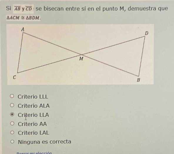 Si overline AB y overline CD : se bisecan entre sí en el punto M, demuestra que
△ ACM≌ △ BDM.
Criterio LLL
Criterio ALA
Criterio LLA
Criterio AA
Criterio LAL
Ninguna es correcta
Perrar mi elección