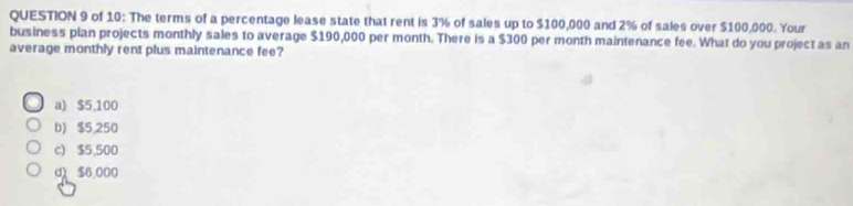 of 10: The terms of a percentage lease state that rent is 3% of sales up to $100,000 and 2% of sales over $100,000. Your
business plan projects monthly sales to average $190,000 per month. There is a $300 per month maintenance fee. What do you project as an
average monthly rent plus maintenance fee?
a) $5,100
b) $5,250
c) $5,500
d $6,000