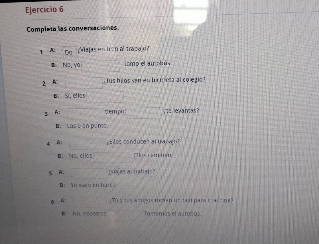 Completa las conversaciones.
1 A: Do ¿Viajas en tren al trabajo?
B: No, yo . Tomo el autobús.
2 A:
¿Tus hijos van en bicicleta al colegio?
B: Sí, ellos
3 A: tiempo ¿te levantas?
B: Las 9 en punto.
4 A: ¿Ellos conducen al trabajo?
B: No, ellos . Ellos caminan.
5⊆A: ¿viaʃas al trabajo?
B: Yo viajo en barco.
6 A: ¿Tú y tus amigos toman un taxi para ir al cine?
B: No, nosotros Tomamos el autobús.