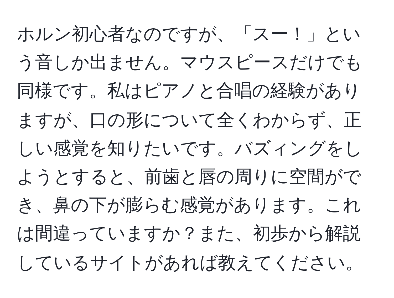 ホルン初心者なのですが、「スー！」という音しか出ません。マウスピースだけでも同様です。私はピアノと合唱の経験がありますが、口の形について全くわからず、正しい感覚を知りたいです。バズィングをしようとすると、前歯と唇の周りに空間ができ、鼻の下が膨らむ感覚があります。これは間違っていますか？また、初歩から解説しているサイトがあれば教えてください。