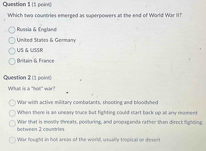 Which two countries emerged as superpowers at the end of World War II?
Russia & England
United States & Germany
US & USSR
Britain & France
Question 2 (1 point)
What is a "hot" war?
War with active military combatants, shooting and bloodshed
When there is an uneasy truce but fighting could start back up at any moment
War that is mostly threats, posturing, and propaganda rather than direct fighting
between 2 countries
War fought in hot areas of the world, usually tropical or desert