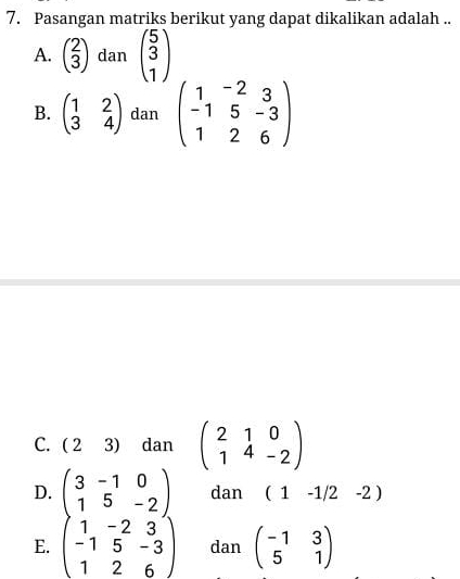 Pasangan matriks berikut yang dapat dikalikan adalah ..
A. beginpmatrix 2 3endpmatrix dan beginpmatrix 5 3 1endpmatrix
B. beginpmatrix 1&2 3&4endpmatrix dan beginpmatrix 1&-2&3 -1&5&-3 1&2&6endpmatrix
C. (23) dan beginpmatrix 2&1&0 1&4&-2endpmatrix
D. beginpmatrix 3&-1&0 1&5&-2endpmatrix dan (1-1/2-2)
E. beginpmatrix 1&-2&3 -1&5&-3 1&2&6endpmatrix dan beginpmatrix -1&3 5&1endpmatrix