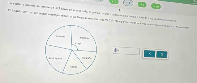 Flon
8
9
10
La semana pasada se vendieron 375 libros en una librería. El gráfico circular a continuación presenta el total de libros vendidos por categoría.
El ángulo central del sector correspondiente a los libros de misterio mide 97.92° ¿Qué porcentaje de los libros vendidos fueron de mistero? No redondear.
widehat □ 
×