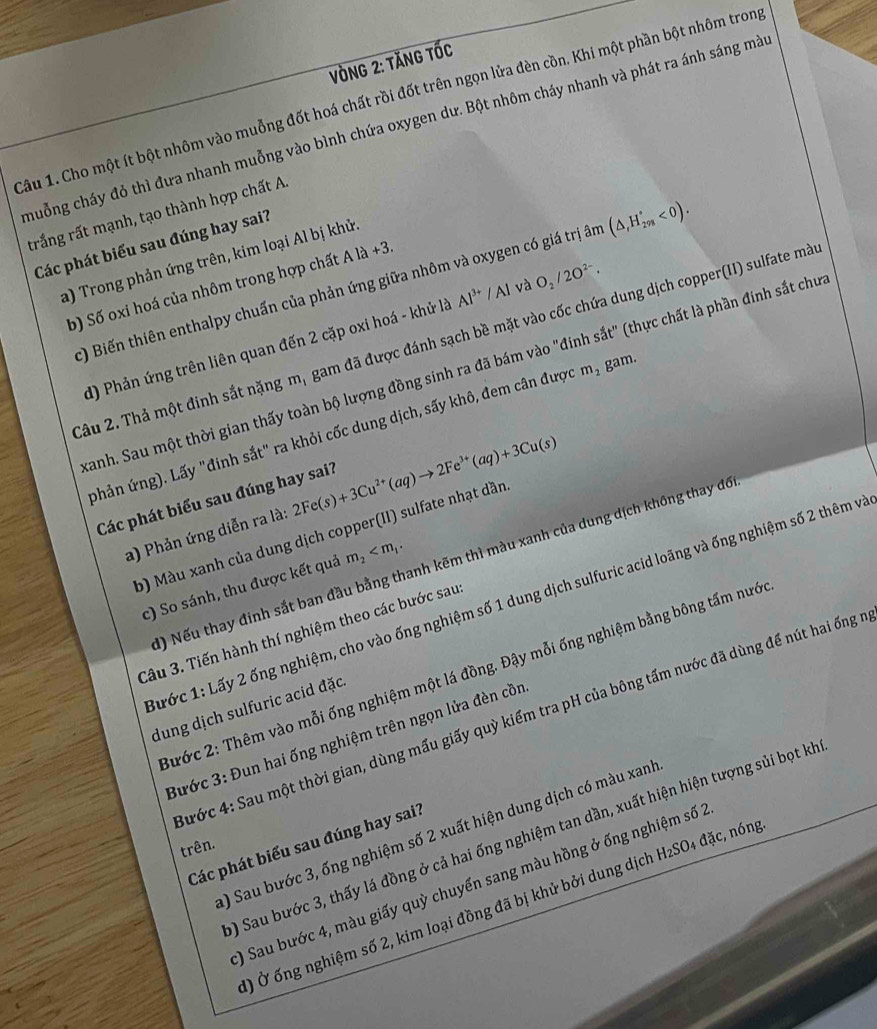 ònG 2: tăng tốc
Câu 1. Cho một ít bột nhôm vào muỗng đốt hoá chất rồi đốt trên ngọn lửa đèn cồn. Khi một phần bột nhôm trong
chuỗng cháy đỏ thì đưa nhanh muỗng vào bình chứa oxygen dư. Bột nhôm cháy nhanh và phát ra ánh sáng mày
trắng rất mạnh, tạo thành hợp chất A.
Các phát biểu sau đúng hay sai?
a) Trong phản ứng trên, kim loại Al bị khử.
c) Biến thiên enthalpy chuẩn của phản ứng giữa nhôm và oxygen có giá trị âm (△ ,H_(298)°<0).
b) Số oxi hoá của nhôm trong hợp chất A là +3
d) Phản ứng trên liên quan đến 2 cặp oxi hoá - khử là Al^(3+)/Al và O_2/2O^(2-).
Xâu 2. Thả một đinh sắt nặng m, gam đã được đánh sạch bề mặt vào cốc chứa dung dịch copper(II) sulfate mà
Sanh. Sau một thời gian thấy toàn bộ lượng đồng sinh ra đã bám vào "đinh sắt" (thực chất là phần đính sắt chu
(phản ứng). Lấy "đinh sắt" ra khỏi cốc dung dịch, sấy khô, đem cân được m_2 gam.
Các phát biểu sau đúng hay sai? e(s)+3Cu^(2+)(aq)to 2Fe^(3+)(aq)+3Cu(s)
a) Phản ứng diễn ra là: 2F
b) Màu xanh của dung dịch copper(II) sulfate nhạt dần
() Nếu thay đinh sắt ban đầu bằng thanh kẽm thì màu xanh của dung dịch không thay đô
c) So sánh, thu được kết quả m_2
Tước 1: Lấy 2 ống nghiệm, cho vào ống nghiệm số 1 dung dịch sulfuric acid loãng và ống nghiệm số 2 thêm và
Câu 3. Tiến hành thí nghiệm theo các bước sau
2ước 2: Thêm vào mỗi ống nghiệm một lá đồng. Đậy mỗi ống nghiệm bằng bông tấm nước
dung dịch sulfuric acid đặc.
S ước 4: Sau một thời gian, dùng mấu giấy quỳ kiểm tra pH của bông tấm nước đã dùng để nút hai ống n
Bước 3: Đun hai ống nghiệm trên ngọn lửa đèn cồn
) Sau bước 3, ống nghiệm số 2 xuất hiện dung dịch có màu xanh
) Sau bước 3, thấy lá đồng ở cả hai ống nghiệm tan dần, xuất hiện hiện tượng sủi bọt kh
Các phát biểu sau đúng hay sai?
trên.
) Sau bước 4, màu giấy quỳ chuyển sang màu hồng ở ống nghiệm số 2
) Ở ống nghiệm số 2, kim loại đồng đã bị khử bởi dung dịch H₂SO₄ đặc, nóng