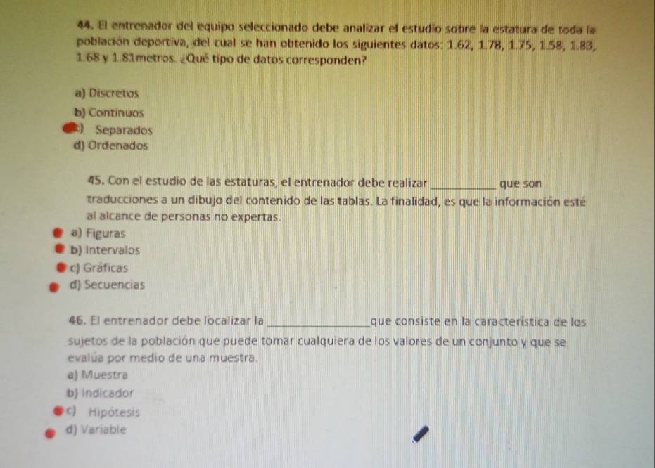 El entrenador del equipo seleccionado debe analizar el estudio sobre la estatura de toda la
población deportiva, del cual se han obtenido los siguientes datos: 1.62, 1.78, 1.75, 1.58, 1.83,
1.68 y 1.81metros. ¿Qué tipo de datos corresponden?
a) Discretos
b) Continuos
Separados
d) Ordenados
45. Con el estudio de las estaturas, el entrenador debe realizar_ que son
traducciones a un dibujo del contenido de las tablas. La finalidad, es que la información esté
al alcance de personas no expertas.
a) Figuras
b) intervalos
c) Gráficas
d) Secuencias
46. El entrenador debe localizar la_ que consiste en la característica de los
sujetos de la población que puede tomar cualquiera de los valores de un conjunto y que se
evalúa por medio de una muestra.
a) Muestra
b) Indicador
c) Hipótesis
d) Variable