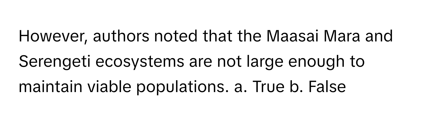 However, authors noted that the Maasai Mara and Serengeti ecosystems are not large enough to maintain viable populations.  a. True b. False