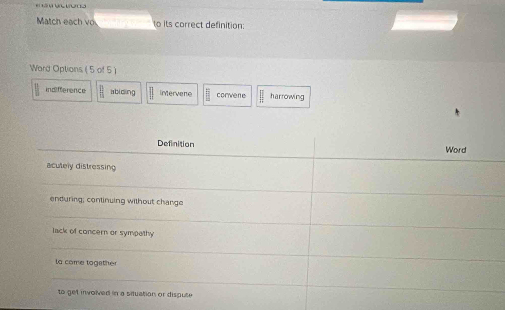 Match each vo to its correct definition:
Word Options ( 5 of 5 )
indifference  13/11  abiding intervene beginarrayr 1 11endarray convene  11/12  harrowing