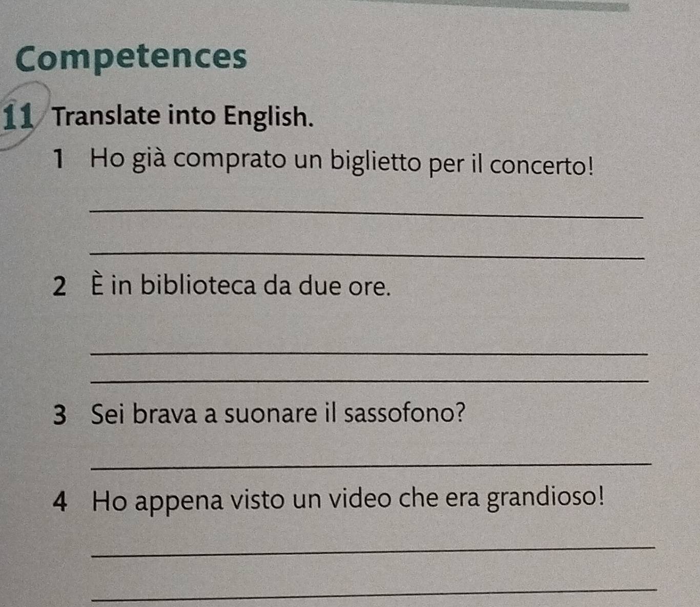 Competences 
11 Translate into English. 
1 Ho già comprato un biglietto per il concerto! 
_ 
_ 
2 È in biblioteca da due ore. 
_ 
_ 
3 Sei brava a suonare il sassofono? 
_ 
4 Ho appena visto un video che era grandioso! 
_ 
_