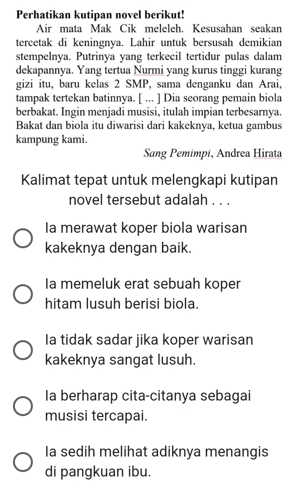 Perhatikan kutipan novel berikut!
Air mata Mak Cik meleleh. Kesusahan seakan
tercetak di keningnya. Lahir untuk bersusah demikian
stempelnya. Putrinya yang terkecil tertidur pulas dalam
dekapannya. Yang tertua Nurmi yang kurus tinggi kurang
gizi itu, baru kelas 2 SMP, sama denganku dan Arai,
tampak tertekan batinnya. [ ... ] Dia seorang pemain biola
berbakat. Ingin menjadi musisi, itulah impian terbesarnya.
Bakat dan biola itu diwarisi dari kakeknya, ketua gambus
kampung kami.
Sang Pemimpi, Andrea Hirata
Kalimat tepat untuk melengkapi kutipan
novel tersebut adalah . . .
Ia merawat koper biola warisan
kakeknya dengan baik.
Ia memeluk erat sebuah koper
hitam lusuh berisi biola.
Ia tidak sadar jika koper warisan
kakeknya sangat lusuh.
la berharap cita-citanya sebagai
musisi tercapai.
Ia sedih melihat adiknya menangis
di pangkuan ibu.