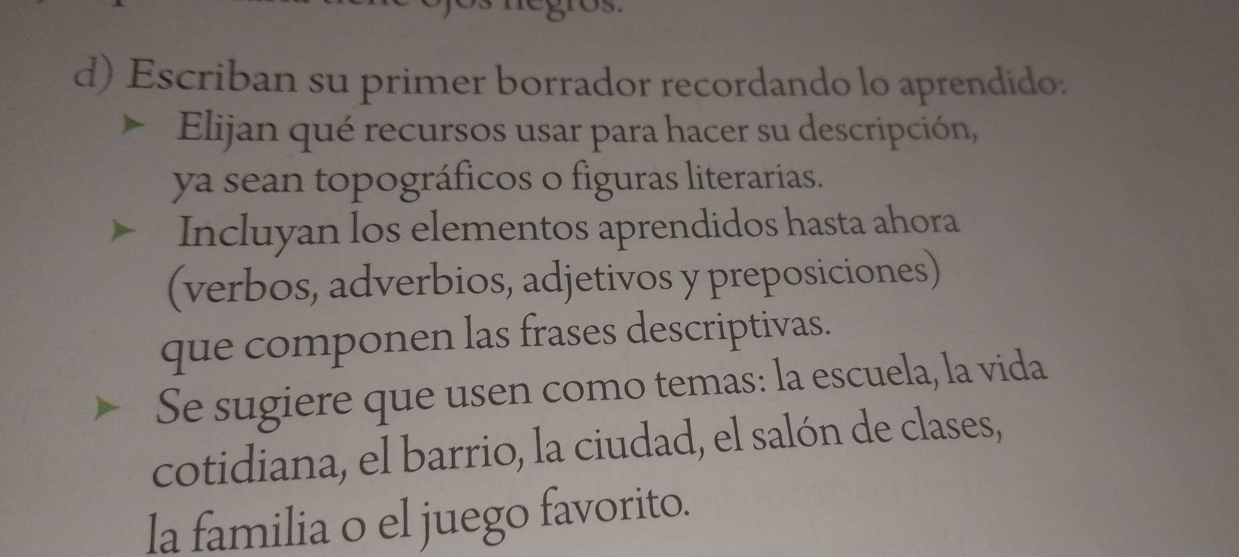 Escriban su primer borrador recordando lo aprendido. 
Elijan qué recursos usar para hacer su descripción, 
ya sean topográficos o figuras literarias. 
Incluyan los elementos aprendidos hasta ahora 
(verbos, adverbios, adjetivos y preposiciones) 
que componen las frases descriptivas. 
Se sugiere que usen como temas: la escuela, la vida 
cotidiana, el barrio, la ciudad, el salón de clases, 
la familia o el juego favorito.