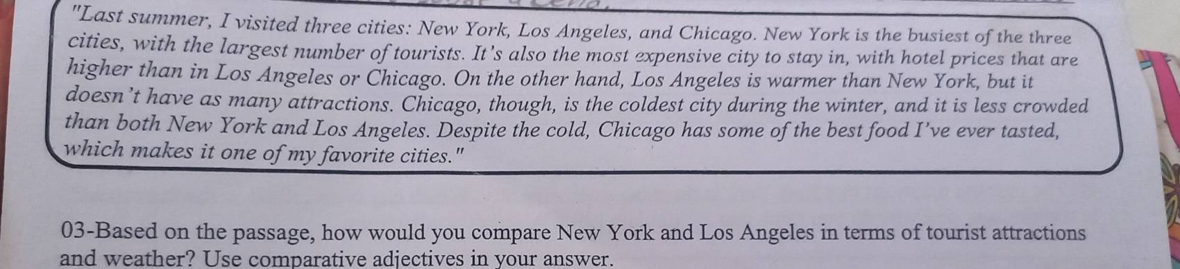 "Last summer, I visited three cities: New York, Los Angeles, and Chicago. New York is the busiest of the three 
cities, with the largest number of tourists. It’s also the most expensive city to stay in, with hotel prices that are 
higher than in Los Angeles or Chicago. On the other hand, Los Angeles is warmer than New York, but it 
doesn’t have as many attractions. Chicago, though, is the coldest city during the winter, and it is less crowded 
than both New York and Los Angeles. Despite the cold, Chicago has some of the best food I’ve ever tasted, 
which makes it one of my favorite cities." 
03-Based on the passage, how would you compare New York and Los Angeles in terms of tourist attractions 
and weather? Use comparative adjectives in your answer.